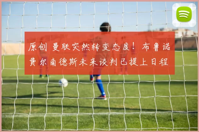 原创 曼联突然转变态度！布鲁诺・费尔南德斯未来谈判已提上日程