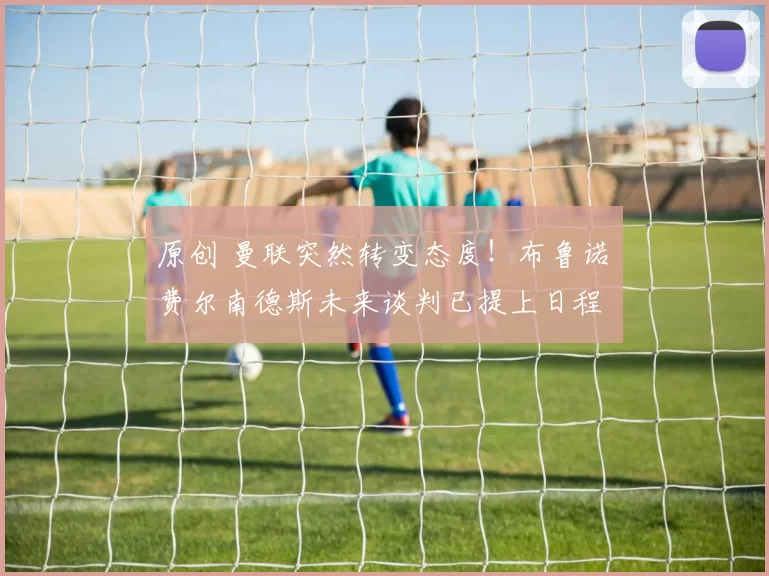 原创 曼联突然转变态度！布鲁诺・费尔南德斯未来谈判已提上日程