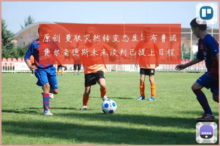 原创 曼联突然转变态度!布鲁诺・费尔南德斯未来谈判已提上日程