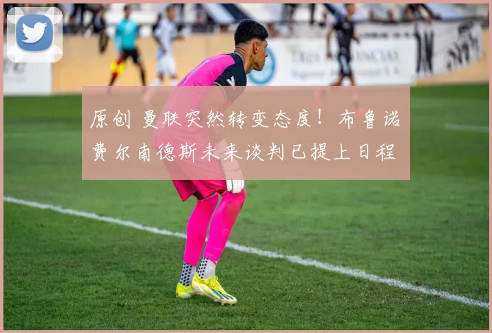 原创 曼联突然转变态度！布鲁诺・费尔南德斯未来谈判已提上日程