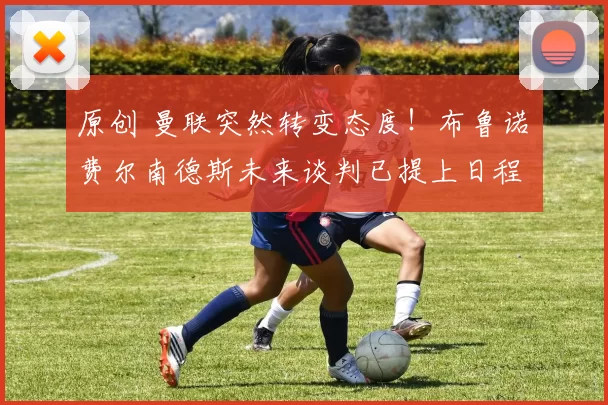 原创 曼联突然转变态度！布鲁诺・费尔南德斯未来谈判已提上日程