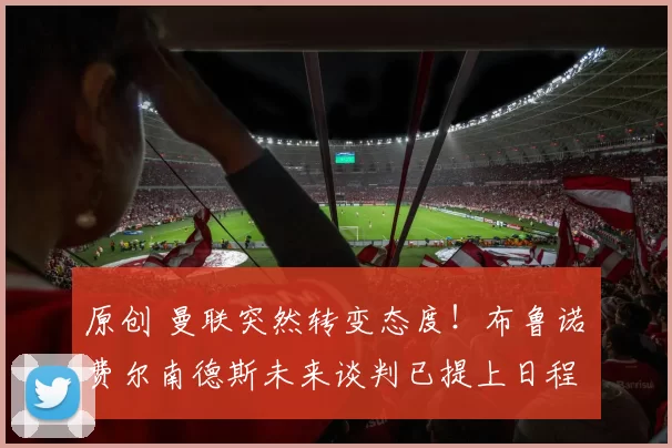 原创 曼联突然转变态度！布鲁诺・费尔南德斯未来谈判已提上日程