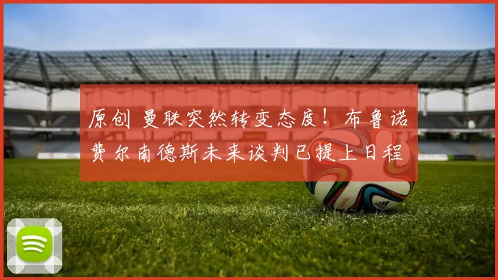 原创 曼联突然转变态度！布鲁诺・费尔南德斯未来谈判已提上日程