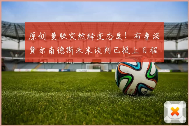 原创 曼联突然转变态度！布鲁诺・费尔南德斯未来谈判已提上日程