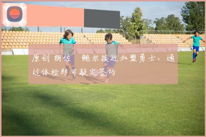 原创 朗佐・鲍尔接近加盟勇士，通过体检即可敲定签约