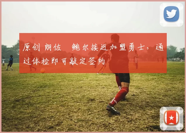 原创 朗佐・鲍尔接近加盟勇士，通过体检即可敲定签约