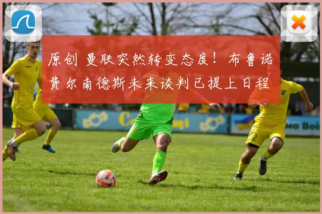 原创 曼联突然转变态度！布鲁诺・费尔南德斯未来谈判已提上日程