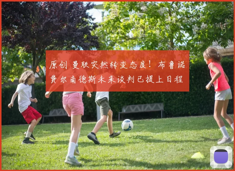 原创 曼联突然转变态度！布鲁诺・费尔南德斯未来谈判已提上日程