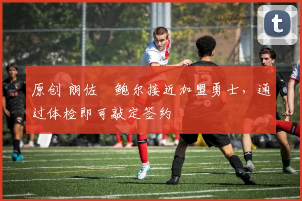 原创 朗佐・鲍尔接近加盟勇士，通过体检即可敲定签约
