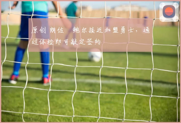 原创 朗佐・鲍尔接近加盟勇士，通过体检即可敲定签约