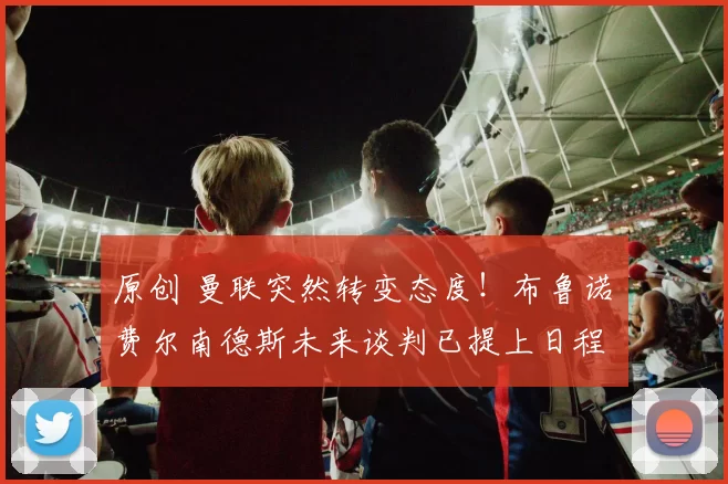 原创 曼联突然转变态度！布鲁诺・费尔南德斯未来谈判已提上日程