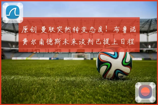 原创 曼联突然转变态度！布鲁诺・费尔南德斯未来谈判已提上日程