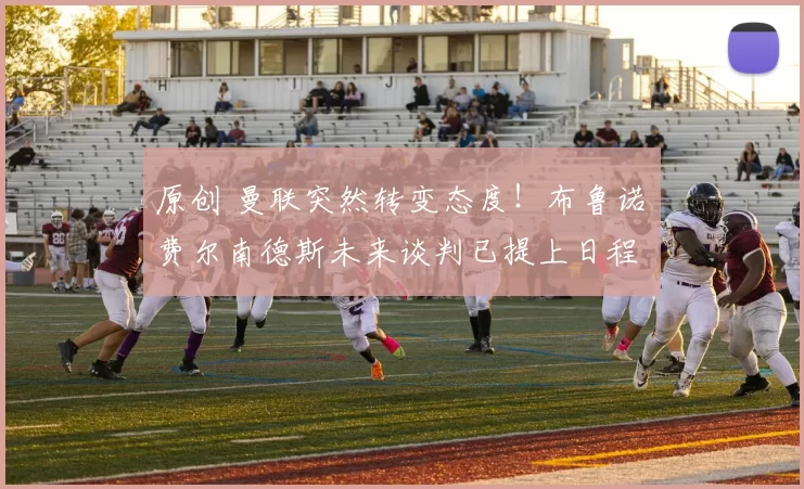 原创 曼联突然转变态度！布鲁诺・费尔南德斯未来谈判已提上日程